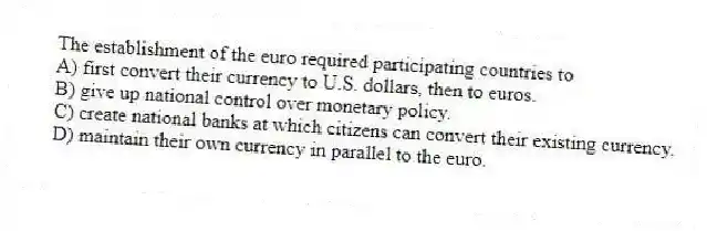 The establishment of the euro required participating countries to
A) first convert their currency to U.S. dollars, then to euros.
B) give up national control over monetary policy.
C) create national banks at which citizens can convert their existing currency.
D) maintain their own currency in parallel to the euro.