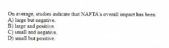 On average, studies indicate that NAFTA's overall impact has been
A) large but negative.
B) large and positive.
C) small and negative.
D) small but positive.