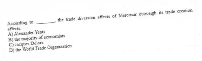 According to ________, the trade diversion effects of Mercosur outweigh its trade creation effects.
A) Alexander Yeats
B) the majority of economists
C) Jacques Delors
D) the World Trade Organization