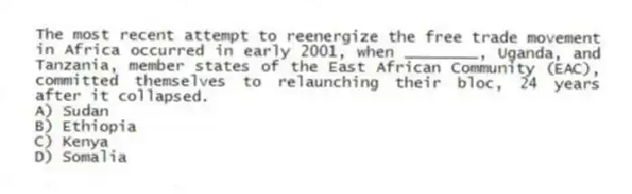 The most recent attempt to reenergize the free trade movement in Africa occurred in early 2001, when ________, Uganda, and Tanzania, member states of the East African Community (EAC), committed themselves to relaunching their bloc, 24 years after it collapsed.
A) Sudan
B) Ethiopia
C) Kenya
D) Somalia