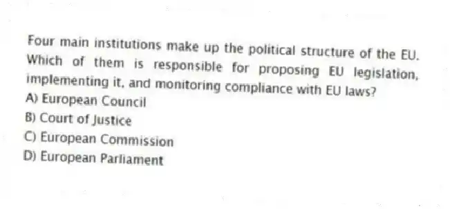 Four main institutions make up the political structure of the EU. Which of them is responsible for proposing EU legislation, implementing it, and monitoring compliance with EU laws?
A) European Council
B) Court of Justice
C) European Commission
D) European Parliament