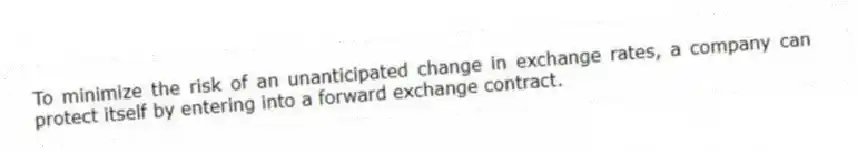 To minimize the risk of an unanticipated change in exchange rates, a company can protect itself by entering into a forward exchange contract.