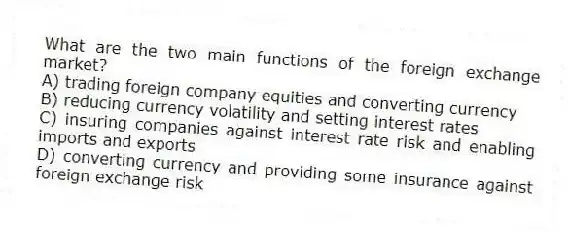 What are the two main functions of the foreign exchange market?
A) trading foreign company equities and converting currency
B) reducing currency volatility and setting interest rates
C) insuring companies against interest rate risk and enabling imports and exports
D) converting currency and providing some insurance against foreign exchange risk