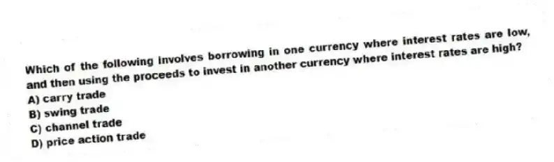 Which of the following involves borrowing in one currency where interest rates are low, and then using the proceeds to invest in another currency where interest rates are high?
A) carry trade
B) swing trade
C) channel trade
D) price action trade