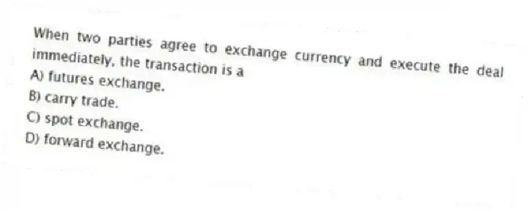 When two parties agree to exchange currency and execute the deal immediately, the transaction is a
A) futures exchange.
B) carry trade.
C) spot exchange.
D) forward exchange.