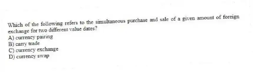 Which of the following refers to the simultaneous purchase and sale of a given amount of foreign exchange for two different value dates?
A) currency pairing
B) carry trade
C) currency exchange
D) currency swap