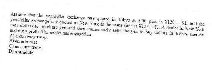 Assume that the yen/dollar exchange rate quoted in Tokyo at 3:00 p.m. is ¥120 = $1, and the yen/dollar exchange rate quoted in New York at the same time is ¥123 = $1. A dealer in New York uses dollars to purchase yen and then immediately sells the yen to buy dollars in Tokyo, thereby making a profit. The dealer has engaged in
A) a currency swap.
B) an arbitrage.
C) an carry trade.
D) a straddle.