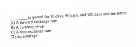________ is quoted for 30 days, 90 days, and 180 days into the future.
A) A forward exchange rate
B) A currency swap
C) A spot exchange rate
D) An arbitrage