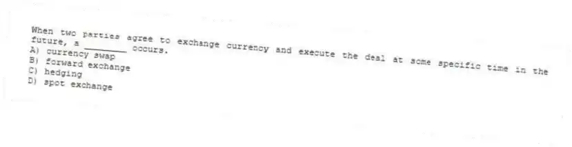 When two parties agree to exchange currency and execute the deal at some specific time in the future, a ________ occurs.
A) currency swap
B) forward exchange
C) hedging
D) spot exchange