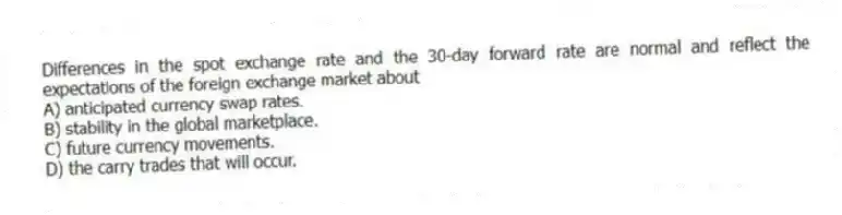 Differences in the spot exchange rate and the 30-day forward rate are normal and reflect the expectations of the foreign exchange market about
A) anticipated currency swap rates.
B) stability in the global marketplace.
C) future currency movements.
D) the carry trades that will occur.
