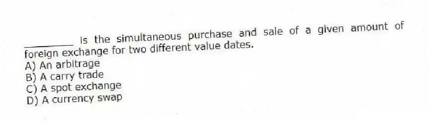 ________ is the simultaneous purchase and sale of a given amount of foreign exchange for two different value dates.
A) An arbitrage
B) A carry trade
C) A spot exchange
D) A currency swap
