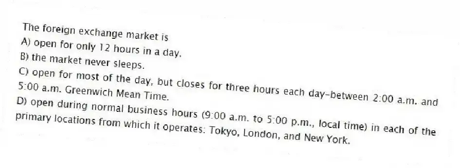 The foreign exchange market is
A) open for only 12 hours in a day.
B) the market never sleeps.
C) open for most of the day, but closes for three hours each day-between 2:00 a.m. and 5:00 a.m. Greenwich Mean Time.
D) open during normal business hours (9:00 a.m. to 5:00 p.m., local time) in each of the primary locations from which it operates: Tokyo, London, and New York.