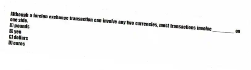 Although a foreign exchange transaction can involve any two currencies, most transactions involve ________ on one side.
A) pounds
B) yen
C) dollars
D) euros
