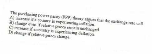 The purchasing power parity (PPP) theory argues that the exchange rate will
A) increase if a country is experiencing inflation.
B) change even if relative prices remain unchanged.
C) increase if a country is experiencing deflation.
D) change if relative prices change.