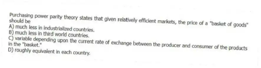 Purchasing power parity theory states that given relatively efficient markets, the price of a "basket of goods" should be
A) much less in industrialized countries.
B) much less in third world countries.
C) variable depending upon the current rate of exchange between the producer and consumer of the products in the "basket."
D) roughly equivalent in each country.