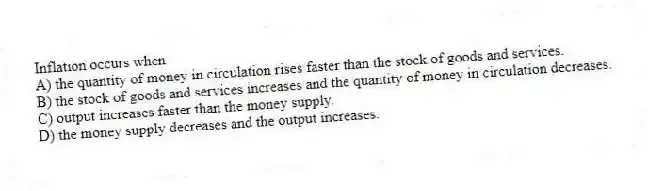 Inflation occurs when
A) the quantity of money in circulation rises faster than the stock of goods and services.
B) the stock of goods and services increases and the quantity of money in circulation decreases.
C) output increases faster than the money supply.
D) the money supply decreases and the output increases.