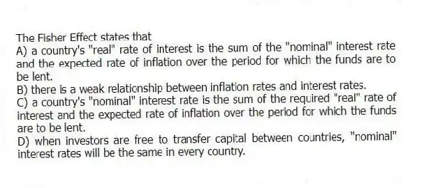 The Fisher Effect states that
A) a country's "real" rate of interest is the sum of the "nominal" interest rate and the expected rate of inflation over the period for which the funds are to be lent.
B) there is a weak relationship between inflation rates and interest rates.
C) a country's "nominal" interest rate is the sum of the required "real" rate of interest and the expected rate of inflation over the period for which the funds are to be lent.
D) when investors are free to transfer capital between countries, "nominal" interest rates will be the same in every country.