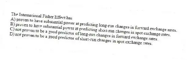 The International Fisher Effect has
A) proven to have substantial power at predicting long-run changes in forward exchange rates.
B) proven to have substantial power at predicting short-run changes in spot exchange rates.
C) not proven to be a good predictor of long-run changes in forward exchange rates.
D) not proven to be a good predictor of short-run changes in spot exchange rates.
