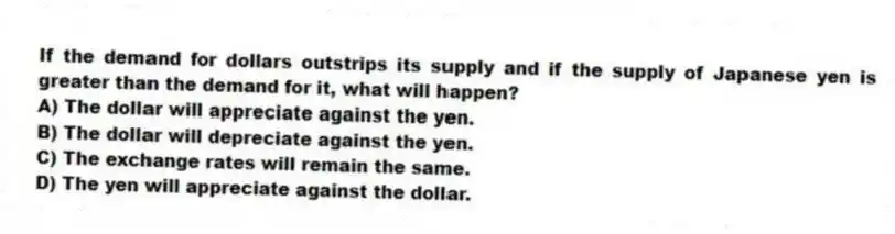 If the demand for dollars outstrips its supply and if the supply of Japanese yen is greater than the demand for it, what will happen?
A) The dollar will appreciate against the yen.
B) The dollar will depreciate against the yen.
C) The exchange rates will remain the same.
D) The yen will appreciate against the dollar.