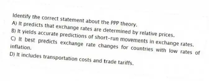 Identify the correct statement about the PPP theory.
A) It predicts that exchange rates are determined by relative prices.
B) It yields accurate predictions of short-run movements in exchange rates.
C) It best predicts exchange rate changes for countries with low rates of inflation.
D) It includes transportation costs and trade tariffs.