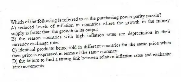 Which of the following is referred to as the purchasing power parity puzzle?
A) reduced levels of inflation in countries where the growth in the money supply is faster than the growth in its output
B) the reason countries with high inflation rates see depreciation in their currency exchange rates
C) identical products being sold in different countries for the same price when their price is expressed in terms of the same currency
D) the failure to find a strong link between relative inflation rates and exchange rate movements