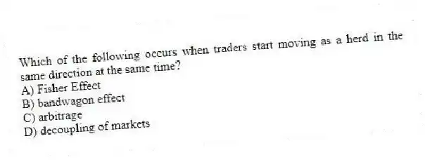 Which of the following occurs when traders start moving as a herd in the same direction at the same time?
A) Fisher Effect
B) bandwagon effect
C) arbitrage
D) decoupling of markets