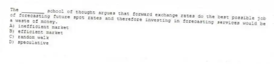 The ________ school of thought argues that forward exchange rates do the best possible job of forecasting future spot rates and therefore investing in forecasting services would be a waste of money.
A) inefficient market
B) efficient market
C) random walk
D) speculative