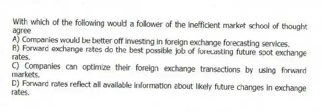 With which of the following would a follower of the inefficient market school of thought agree
A) Companies would be better off investing in foreign exchange forecasting services.
B) Forward exchange rates do the best possible job of forecasting future spot exchange rates.
C) Companies can optimize their foreign exchange transactions by using forward markets.
D) Forward rates reflect all available information about likely future changes in exchange rates.