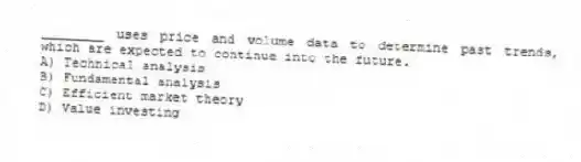 ________ uses price and volume data to determine past trends, which are expected to continue into the future.
A) Technical analysis
B) Fundamental analysis
C) Efficient market theory
D) Value investing