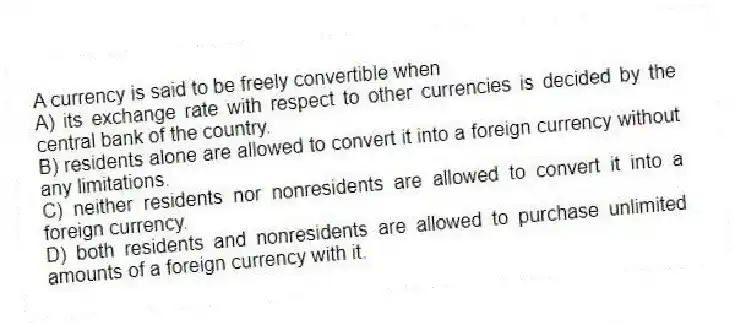 A currency is said to be freely convertible when
A) its exchange rate with respect to other currencies is decided by the central bank of the country.
B) residents alone are allowed to convert it into a foreign currency without any limitations.
C) neither residents nor nonresidents are allowed to convert it into a foreign currency.
D) both residents and nonresidents are allowed to purchase unlimited amounts of a foreign currency with it.