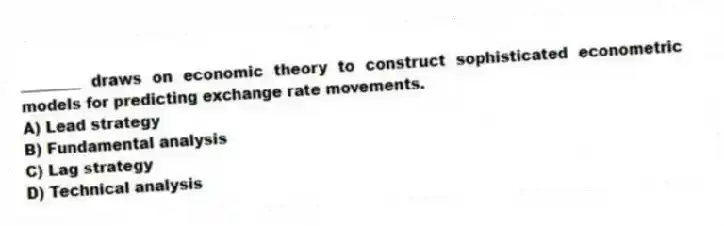 ________ draws on economic theory to construct sophisticated econometric models for predicting exchange rate movements.
A) Lead strategy
B) Fundamental analysis
C) Lag strategy
D) Technical analysis