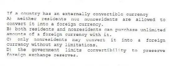 If a country has an externally convertible currency
A) neither residents nor nonresidents are allowed to convert it into a foreign currency.
B) both residents and nonresidents can purchase unlimited amounts of a foreign currency with it.
C) only nonresidents may convert it into a foreign currency without any limitations.
D) the government limits convertibility to preserve foreign exchange reserves.