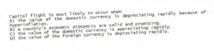 Capital flight is most likely to occur when
A) the value of the domestic currency is depreciating rapidly because of hyperinflation.
B) a country's economic prospects are solid and promising.
C) the value of the domestic currency is appreciating rapidly.
D) the value of the foreign currency is depreciating rapidly.