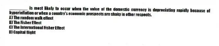 ________ is most likely to occur when the value of the domestic currency is depreciating rapidly because of hyperinflation or when a country's economic prospects are shaky in other respects.
A) The random walk effect
B) The Fisher Effect
C) The International Fisher Effect
D) Capital flight