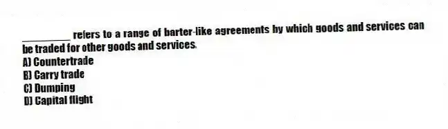 ________ refers to a range of barter-like agreements by which goods and services can be traded for other goods and services.
A) Countertrade
B) Carry trade
C) Dumping
D) Capital flight