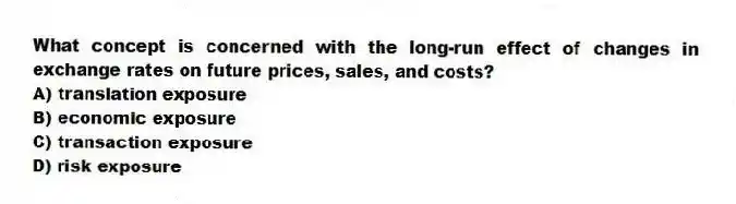 What concept is concerned with the long-run effect of changes in exchange rates on future prices, sales, and costs?
A) translation exposure
B) economic exposure
C) transaction exposure
D) risk exposure