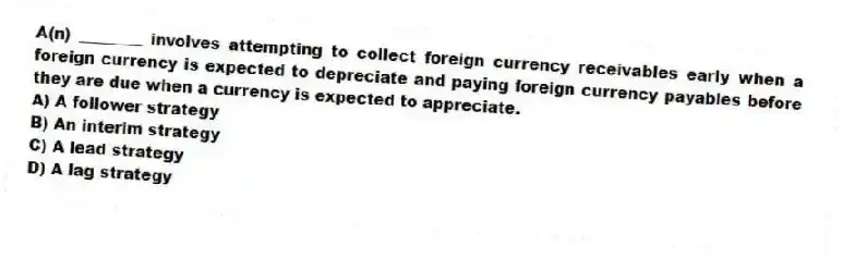 A(n) ________ involves attempting to collect foreign currency receivables early when a foreign currency is expected to depreciate and paying foreign currency payables before they are due when a currency is expected to appreciate.
A) A follower strategy
B) An interim strategy
C) A lead strategy
D) A lag strategy