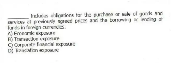 ________ includes obligations for the purchase or sale of goods and services at previously agreed prices and the borrowing or lending of funds in foreign currencies.
A) Economic exposure
B) Transaction exposure
C) Corporate financial exposure
D) Translation exposure