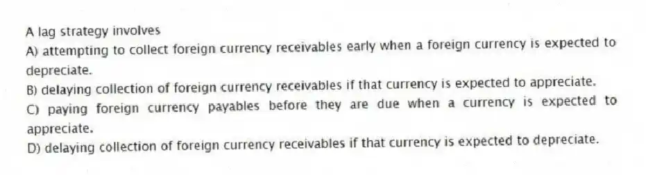 A lag strategy involves
A) attempting to collect foreign currency receivables early when a foreign currency is expected to depreciate.
B) delaying collection of foreign currency receivables if that currency is expected to appreciate.
C) paying foreign currency payables before they are due when a currency is expected to appreciate.
D) delaying collection of foreign currency receivables if that currency is expected to depreciate.