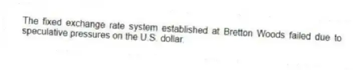 The fixed exchange rate system established at Bretton Woods failed due to speculative pressures on the U.S. dollar.