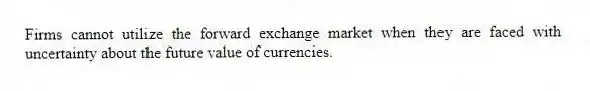 Firms cannot utilize the forward exchange market when they are faced with uncertainty about the future value of currencies.