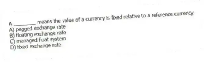 A ________ means the value of a currency is fixed relative to a reference currency.
A) pegged exchange rate
B) floating exchange rate
C) managed float system
D) fixed exchange rate