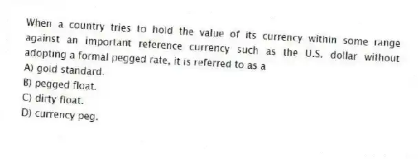 When a country tries to hold the value of its currency within some range against an important reference currency such as the U.S. dollar without adopting a formal pegged rate, it is referred to as a
A) gold standard.
B) pegged float.
C) dirty float.
D) currency peg.