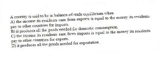 A country is said to be in balance-of-trade equilibrium when
A) the income its residents earn from exports is equal to the money its residents pay to other countries for imports.
B) it produces all the goods needed for domestic consumption.
C) the income its residents earn from imports is equal to the money its residents pay to other countries for exports.
D) it produces all the goods needed for exportation.