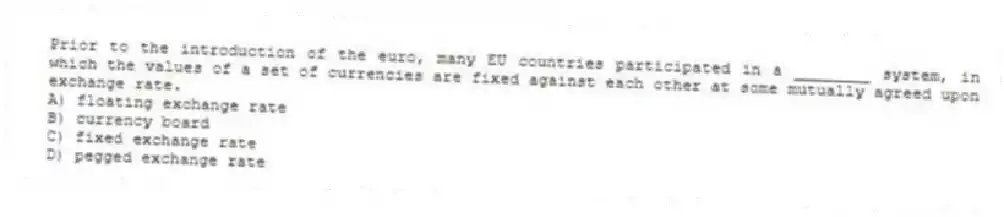 Prior to the introduction of the euro, many EU countries participated in a ________ system, in which the values of a set of currencies are fixed against each other at some mutually agreed upon exchange rate.
A) floating exchange rate
B) currency board
C) fixed exchange rate
D) pegged exchange rate