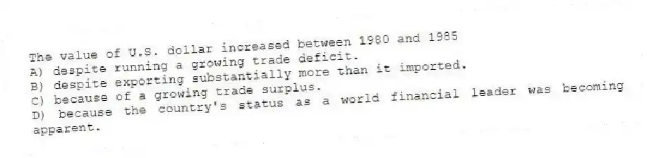 The value of U.S. dollar increased between 1980 and 1985
A) despite running a growing trade deficit.
B) despite exporting substantially more than it imported.
C) because of a growing trade surplus.
D) because the country's status as a world financial leader was becoming apparent.