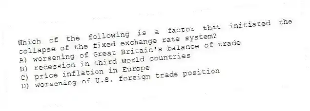 Which of the following is a factor that initiated the collapse of the fixed exchange rate system?
A) worsening of Great Britain's balance of trade
B) recession in third world countries
C) price inflation in Europe
D) worsening of U.S. foreign trade position