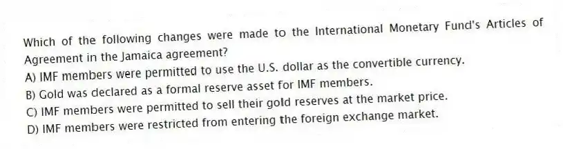 Which of the following changes were made to the International Monetary Fund's Articles of Agreement in the Jamaica agreement?
A) IMF members were permitted to use the U.S. dollar as the convertible currency.
B) Gold was declared as a formal reserve asset for IMF members.
C) IMF members were permitted to sell their gold reserves at the market price.
D) IMF members were restricted from entering the foreign exchange market.
