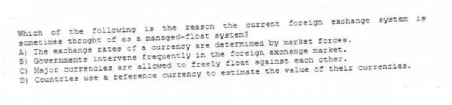 Which of the following is the reason the current foreign exchange system is sometimes thought of as a managed-float system?
A) The exchange rates of a currency are determined by market forces.
B) Governments intervene frequently in the foreign exchange market.
C) Major currencies are allowed to freely float against each other.
D) Countries use a reference currency to estimate the value of their currencies.