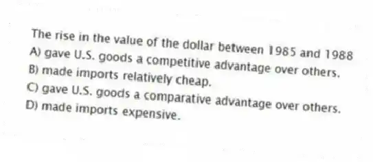 The rise in the value of the dollar between 1985 and 1988
A) gave U.S. goods a competitive advantage over others.
B) made imports relatively cheap.
C) gave U.S. goods a comparative advantage over others.
D) made imports expensive.